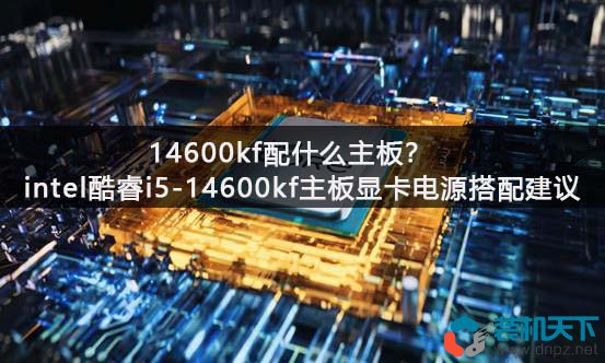 14600kf配什么主板？intel酷睿i5-14600kf主板顯卡電源搭配建議